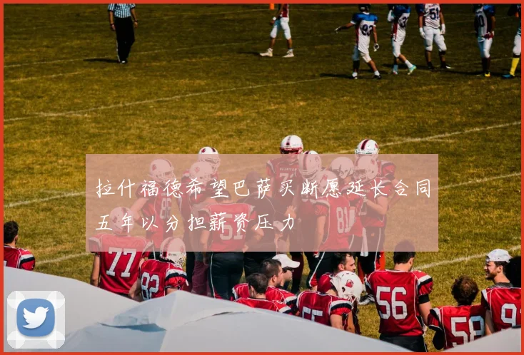 拉什福德希望巴萨买断愿延长合同五年以分担薪资压力