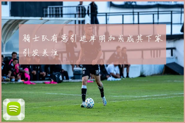 骑士队有意引进库明加或成其下家引发关注