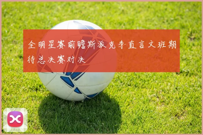 全明星赛前瞻斯派克李直言文班期待总决赛对决