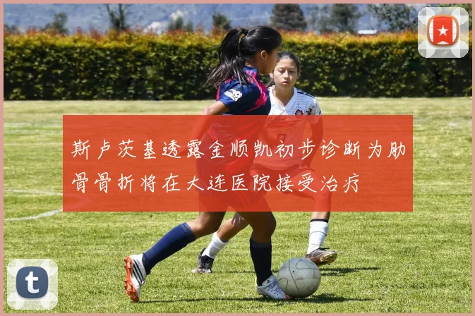 斯卢茨基透露金顺凯初步诊断为肋骨骨折将在大连医院接受治疗