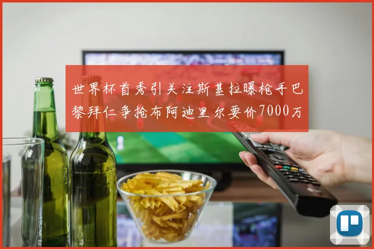 世界杯首秀引关注斯基拉曝枪手巴黎拜仁争抢布阿迪里尔要价7000万欧元