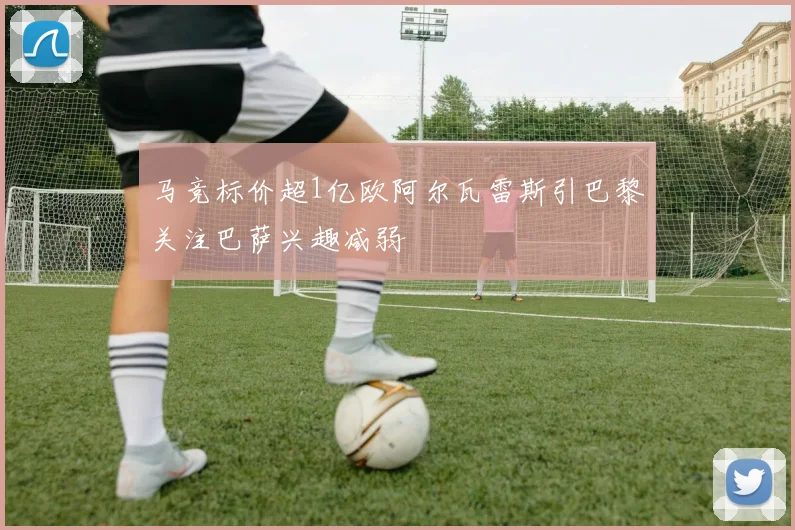 马竞标价超1亿欧阿尔瓦雷斯引巴黎关注巴萨兴趣减弱