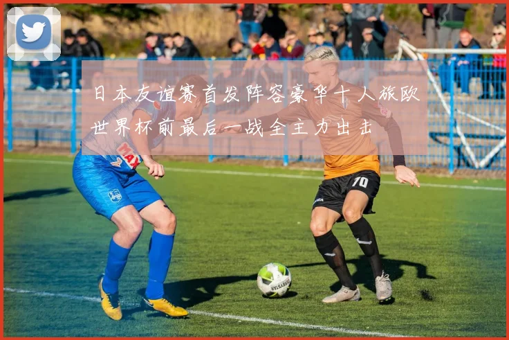 日本友谊赛首发阵容豪华十人旅欧世界杯前最后一战全主力出击