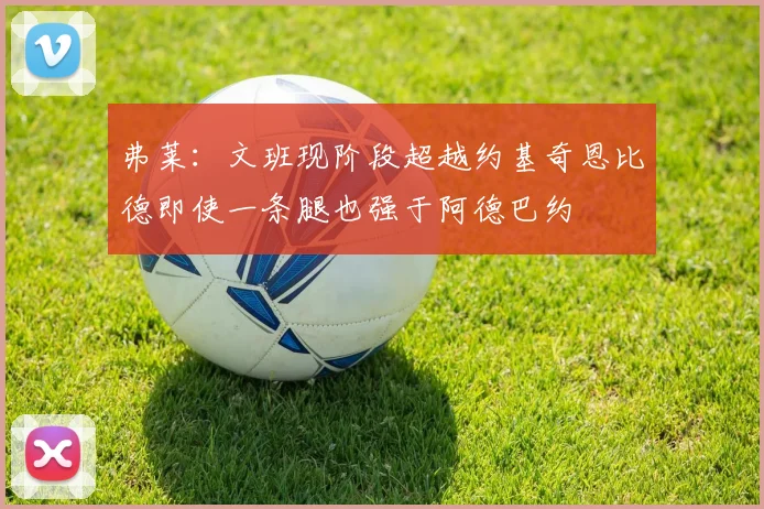 弗莱：文班现阶段超越约基奇恩比德即使一条腿也强于阿德巴约