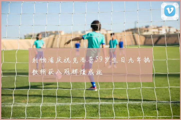 利物浦庆祝克洛普59岁生日九年执教斩获八冠辉煌成就