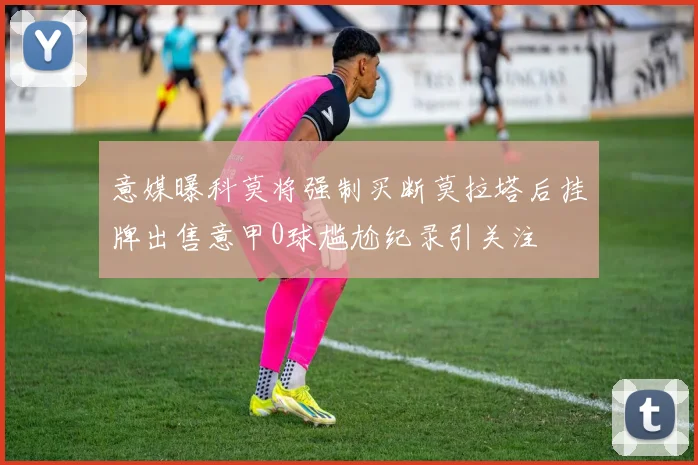意媒曝科莫将强制买断莫拉塔后挂牌出售意甲0球尴尬纪录引关注