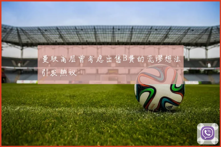 曼联高层曾考虑出售B费的荒谬想法引发热议