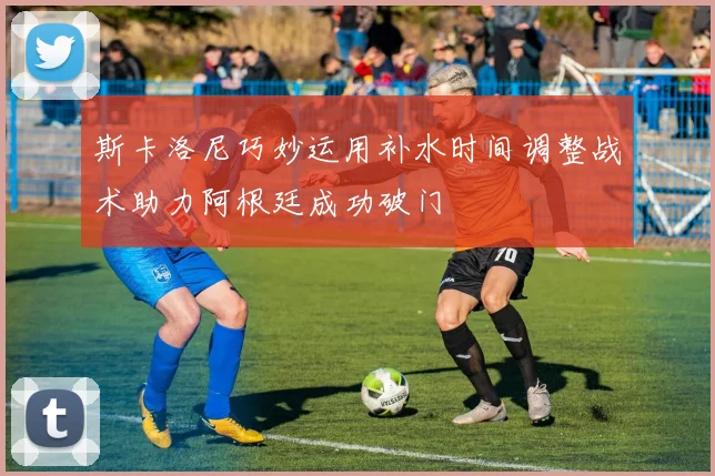 斯卡洛尼巧妙运用补水时间调整战术助力阿根廷成功破门