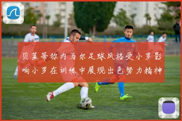 贝莱蒂称内马尔足球风格受小罗影响小罗在训练中展现出色努力精神
