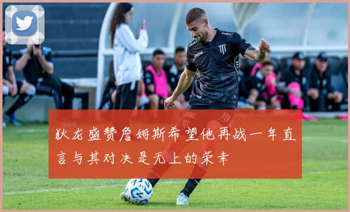 狄龙盛赞詹姆斯希望他再战一年直言与其对决是无上的荣幸