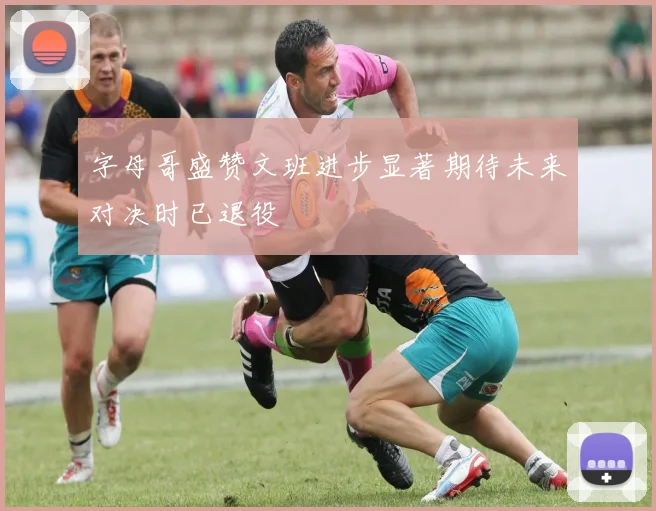 字母哥盛赞文班进步显著期待未来对决时已退役