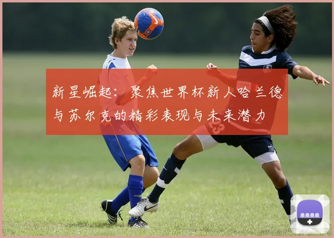 新星崛起：聚焦世界杯新人哈兰德与苏尔克的精彩表现与未来潜力